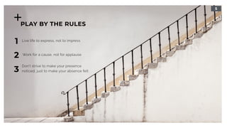 5
PLAY BY THE RULES
1
Work for a cause, not for applause
2
Live life to express, not to impress
3
Don’t strive to make your presence 
noticed, just to make your absence felt
 