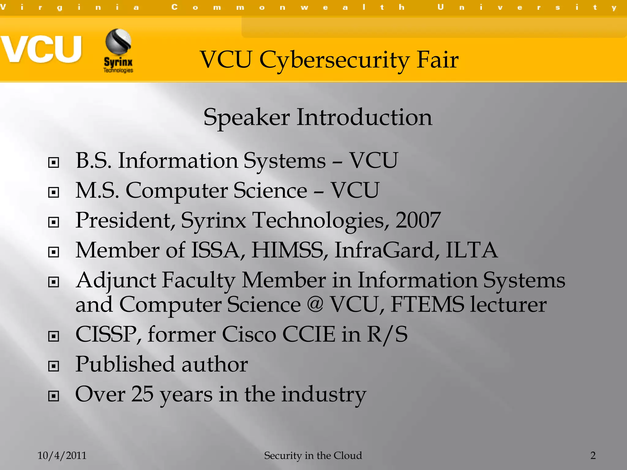 B.S. Information Systems – VCUM.S. Computer Science – VCUPresident, Syrinx Technologies, 2007Member of ISSA, HIMSS, InfraGard, ILTAAdjunct Faculty Member in Information Systems and Computer Science @ VCU, FTEMS lecturerCISSP, former Cisco CCIE in R/SPublished authorOver 25 years in the industry10/4/2011Security in the Cloud2Speaker Introduction