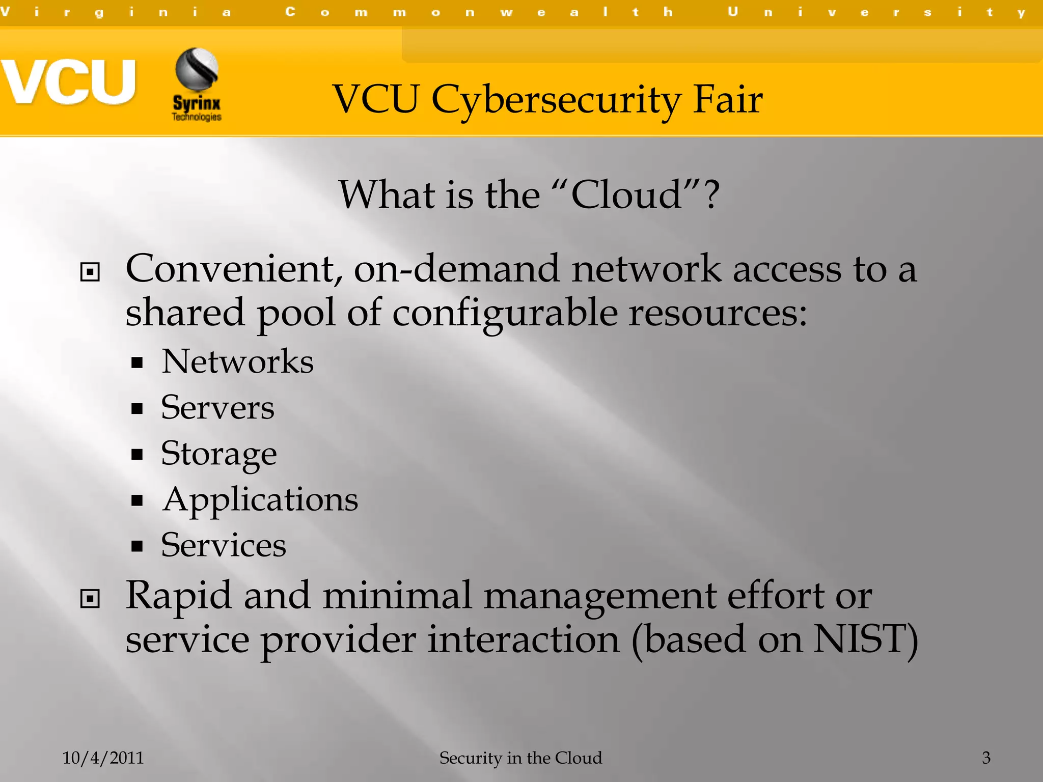 Convenient, on-demand network access to a shared pool of configurable resources: NetworksServersStorageApplicationsServices Rapid and minimal management effort or service provider interaction (based on NIST)10/4/2011Security in the Cloud3What is the “Cloud”?