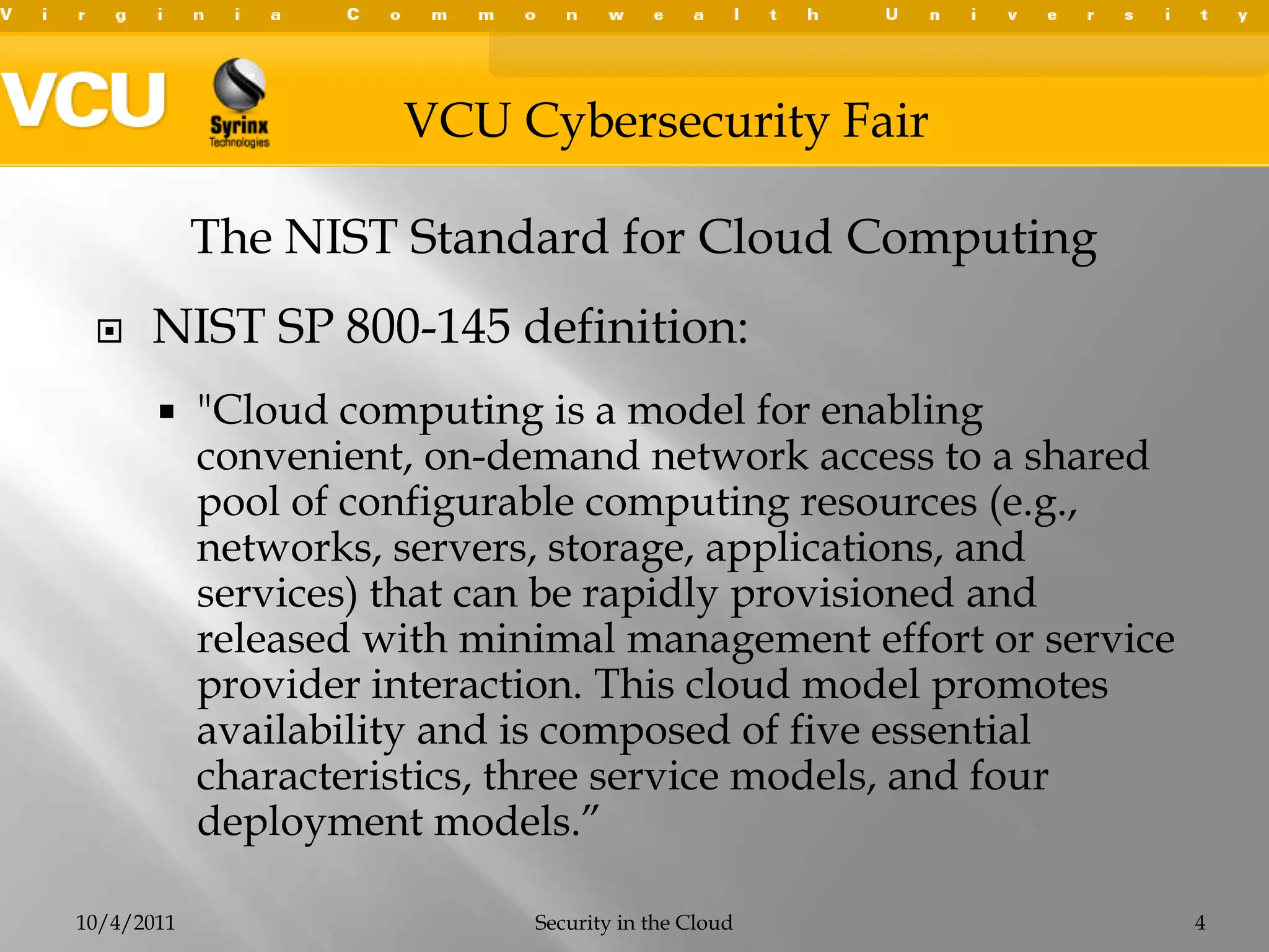 NIST SP 800-145 definition:"Cloud computing is a model for enabling convenient, on-demand network access to a shared pool of configurable computing resources (e.g., networks, servers, storage, applications, and services) that can be rapidly provisioned and released with minimal management effort or service provider interaction. This cloud model promotes availability and is composed of five essential characteristics, three service models, and four deployment models.”10/4/2011Security in the Cloud4The NIST Standard for Cloud Computing