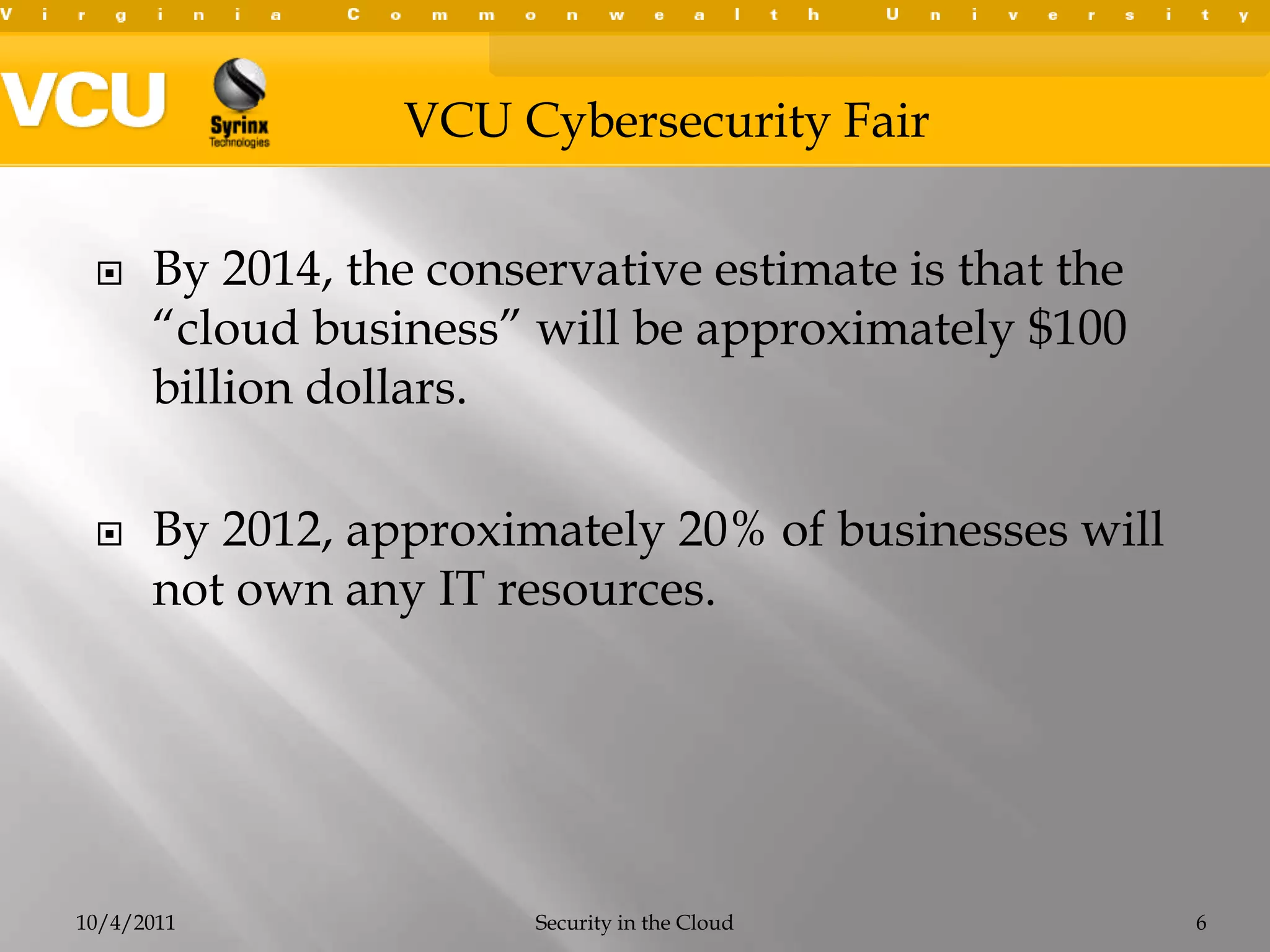 By 2014, the conservative estimate is that the “cloud business” will be approximately $100 billion dollars.By 2012, approximately 20% of businesses will not own any IT resources.10/4/2011Security in the Cloud6