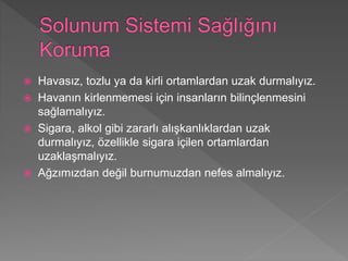  Havasız, tozlu ya da kirli ortamlardan uzak durmalıyız.
 Havanın kirlenmemesi için insanların bilinçlenmesini
sağlamalıyız.
 Sigara, alkol gibi zararlı alışkanlıklardan uzak
durmalıyız, özellikle sigara içilen ortamlardan
uzaklaşmalıyız.
 Ağzımızdan değil burnumuzdan nefes almalıyız.
 