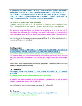 REVOLUCIÓN DE LOS PROGRAMAS SE SIGUE ENSEÑANDO MUY TRADICIONALMENTE.
HAY MUCHA RESISTENCIA AL USO DE NUEVAS PARADIGMAS E INCLUSIÓN DE LAS TIC.
LOS DOCENTES DE BACHILLERATO SON MÁS DE APERTURA A NUEVAS CAMBIOS Y
EXISTE UN ESTADO DE EXIGENCIA DE HACER MUCHOS CAMBIOS EN BIEN DE LOS
PROCESOS DE FORMACIÓN Y APRENDIZAJES DE LOS ESTUDIANTES.
Los profesores son personas muy preparadas
e idóneas para desarrollar su rol con los niños, los maestros son personas normales
fisica y psicologicamente, que quieren compartir sus experiencias a los educandos.
Son personas emprendedoras, con deseos de actualizarse e ir a la par con la
tecnología, que saben que los estudiantes nos pueden sobrepasar en el conocimiento
y por ello hay que estar al día con todo lo que nos sirva para renovar el conocimiento.
Los maestros de la institución son personas cumplidoras de su deber, son innovadores,
comprometidos y aman su trabajo.
Familia y amigos:
(OHVL) LOS GRUPOS FAMILIARES DE LOS DOCENTES SON SÓLIDOS Y DEMUESTRAN
RESPONSABILIDAD POR SUS OBLIGACIONES FAMILIARES Y PROFESIONALES
los docentes tienen familias que los apoyan en su trabajo para salir adelante
Los docentes tit@ nos desenvolvemos en un ambiente de aprendizaje, en lo personal
me gusta aprender y relacionarme con personas que tengan los mismos intereses que
yo.
los docentes del guillermo Valencia son muy apegados a sus familias y esto hace que
posean un mejor clima institucional
Con Compañeros:
(OHVL) HAY GRAN RESPETO POR EL OTRO, POR LA DIFERENCIA, SE ESCUCHA CON
ATENCIÓN
la relacion con los demas docentes es de respeto y armonia
la relación con los compañeros es de cordialidad y colaboración, ya que si alguien
necesita ayuda el que conoce más se la brinda
las relaciones con los compañeros es de camaradería y solidaridad
Con Docentes:
- Los valores en forma general son fuertes se respeta los principios Cristianos
los docentes son muy educados y formales
 