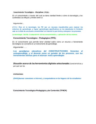 Conocimiento Tecnológico - Disciplinar (TCK):
Es el conocimiento a través del cual se tiene claridad frente a cómo la tecnología y los
contenidos se influyen y limitan entre sí.
Argumentar….
(OHVL) Para mi la tecnología, las TIC son un recursos insustituibles para mejorar los
entornos de aprendizaje, y lograr aprendizajes significativos en los estudiantes la limitante
está en la falta de una buena conectividad en internet lo que limita y entorpece los procesos.
La tecnología facilita la adquisición de los conocimientos y aplicación de los mismos
Conocimiento Tecnológico - Pedagógico (TPK):
Es el conocimiento que permite tener claridad sobre cómo un recurso o herramienta
tecnológica se convierte en un instrumento de aprendizaje.
Argumentar……
Los paradigmas educativos del CONSTRUCTIVISMO, fomentan el
autoaprendizaje, y el docente como un guiador de los procesos, son las
herramientas básicas para el alcanzar estos aprendizajes
Discusión acerca de las herramientas digitales seleccionadas (características y
por qué son las
Limitaciones
(OHVL)buenas conexiones a internet, y computadoras en los hogares de los estudiantes
Conocimiento Tecnológico-Pedagógico y de Contenido (TPACK)
 