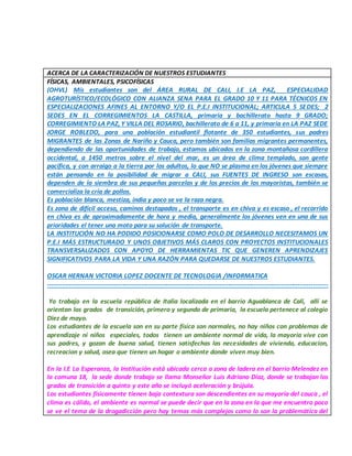 ACERCA DE LA CARACTERIZACIÓN DE NUESTROS ESTUDIANTES
FÍSICAS, AMBIENTALES, PSICOFÍSICAS
(OHVL) Mis estudiantes son del ÁREA RURAL DE CALI, I.E LA PAZ, ESPECIALIDAD
AGROTURÍSTICO/ECOLÓGICO CON ALIANZA SENA PARA EL GRADO 10 Y 11 PARA TÉCNICOS EN
ESPECIALIZACIONES AFINES AL ENTORNO Y/O EL P.E.I INSTITUCIONAL; ARTICULA 5 SEDES; 2
SEDES EN EL CORREGIMIENTOS LA CASTILLA, primaria y bachillerato hasta 9 GRADO;
CORREGIMIENTO LA PAZ, Y VILLA DEL ROSARIO, bachillerato de 6 a 11, y primaria en LA PAZ SEDE
JORGE ROBLEDO, para una población estudiantil flotante de 350 estudiantes, sus padres
MIGRANTES de las Zonas de Nariño y Cauca, pero también son familias migrantes permanentes,
dependiendo de las oportunidades de trabajo, estamos ubicados en la zona montañosa cordillera
occidental, a 1450 metros sobre el nivel del mar, es un área de clima templado, son gente
pacífica, y con arraigo a la tierra por los adultos, lo que NO se plasma en los jóvenes que siempre
están pensando en la posibilidad de migrar a CALI, sus FUENTES DE INGRESO son escasas,
dependen de la siembra de sus pequeñas parcelas y de los precios de los mayoristas, también se
comercializa la cría de pollos.
Es población blanca, mestiza, india y poco se ve la raza negra.
Es zona de difícil acceso, caminos destapados , el transporte es en chiva y es escaso , el recorrido
en chiva es de aproximadamente de hora y media, generalmente los jóvenes ven en una de sus
prioridades el tener una moto para su solución de transporte.
LA INSTITUCIÓN NO HA PODIDO POSICIONARSE COMO POLO DE DESARROLLO NECESITAMOS UN
P.E.I MÁS ESTRUCTURADO Y UNOS OBJETIVOS MÁS CLAROS CON PROYECTOS INSTITUCIONALES
TRANSVERSALIZADOS CON APOYO DE HERRAMIENTAS TIC QUE GENEREN APRENDIZAJES
SIGNIFICATIVOS PARA LA VIDA Y UNA RAZÓN PARA QUEDARSE DE NUESTROS ESTUDIANTES.
OSCAR HERNAN VICTORIA LOPEZ DOCENTE DE TECNOLOGIA /INFORMATICA
------------------------------------------------------------------------------------------------------------------------------------
Yo trabajo en la escuela república de Italia localizada en el barrio Aguablanca de Cali, allí se
orientan los grados de transición, primero y segundo de primaria, la escuela pertenece al colegio
Diez de mayo.
Los estudiantes de la escuela son en su parte física son normales, no hay niños con problemas de
aprendizaje ni niños especiales, todos tienen un ambiente normal de vida, la mayoria vive con
sus padres, y gozan de buena salud, tienen satisfechas las necesidades de vivienda, educacion,
recreacion y salud, osea que tienen un hogar o ambiente donde viven muy bien.
En la I.E La Esperanza, la Institución está ubicada cerca a zona de ladera en el barrio Melendez en
la comuna 18, la sede donde trabajo se llama Monseñor Luis Adriano Díaz, donde se trabajan los
grados de transición a quinto y este año se incluyó aceleración y brújula.
Los estudiantes físicamente tienen baja contextura son descendientes en su mayoría del cauca , el
clima es cálido, el ambiente es normal se puede decir que en la zona en la que me encuentro poco
se ve el tema de la drogadicción pero hay temas más complejos como lo son la problemática del
 