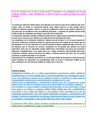 tema de transporte por lo cual se utiliza mucho el motoratón y los cuentagotas, que en sus
vehiculos transitan a toda velocidad por la calle sin tener en cuenta que pasan por zonas
escolares.
La institución educativa donde laboro está ubicada en la comuna cuatro de la ciudad de Cali, tiene
cuatro sedes en donde se concentran barrios como: Olaya Herrera, La Isla, Camilo Torres,
Guillermo Valencia, popular y Berlín. La zona de confluencia escolar es de carácter industrial, lo
que hace que los estudiantes sean una población fluctuante y causante de cambios durante todo
el año escolar de estudiantes que llegan y que salen de la institución.
La institución educativa atiende estudiantes desde primera infancia hasta el bachillerato donde se
cuenta con el convenio con el SENA en la media técnica de instalación de redes .
Los estudiantes de la institución Guillermo Valencia son de estratos 1 y 2 y en gran mayoría de
precarias condiciones económicas donde sus ingresos provienen del trabajo de sus madres que se
desempeñan en el sector industrial o el servicio doméstico donde trabajan por días o internas . Es
de destacar que la carencia de recursos económicos de las familia que además son mono
parentales, hace que los educandos tengan deficiencias nutricionales que hacen que presenten
diferentes manifestaciones en su salud como son : gripas constantes, enfermedades diarreicas,
erupciones cutáneas, dolores frecuentes de cabeza y malestar general que hace que en muchas
ocasiones se queden dormidos en sus puestos.
Culturalmente los estudiantes pertenecen en un alto porcentaje de procedencia costera( zona del
litoral Pacífico) sus costumbres son manifestadas desde su actuar e interactuar: hablan en voz
alta, comparten sus elementos de trabajo, se cuidan unos a otros etc.
Familia y amigos:
(OHVL)Grupos familiares de 3 o 4 hijos, grupos familiares generalmente estables, existe un
problema que no se ha tratado pero se está presentando una monogamia dado el
cruce entre familias (la mayoría de los estudiantes resultan ser familiares en algún grado de
consanguinidad, problema que se está detectando en los grados de cero y uno.
Existen áreas de agrupamientos o asentamientos humanos pero por lo general hay mucha
distancia entre las casas, es la escuela un punto de encuentro donde los estudiantes comparten.
Otro problema es la poca variedad en ocupación del tiempo libre, no hay mucho donde ir lo que
para nosotros los citadinos es relajacion visitar áreas rurales para ellos es MONOTONIA,
recurriendo al uso y abuso del alcohol, se está también viendo ´permeado por el uso de
sustancias psicoactivas, Este año hemos detectado consumo y venta dentro del
colegio. Tuvimos un episodio de suicidio por ahorcamiento hace un mes.El joven era
consumidor y expendedor tenia mucha influencia dentro del colegio.
La mayoría de niños tienen muchos hermanos y amigos que viven en la misma comuna o en el
mismo barrio y comparten los juegos y los ratos libres
 