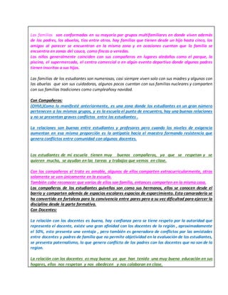 Las familias son conformadas en su mayoría por grupos multifamiliares en donde viven además
de los padres, los abuelos, tíos entre otros. hay familias que tienen desde un hijo hasta cinco, los
amigos al parecer se encuentran en la misma zona y en ocasiones cuentan que la familia se
encuentra en zonas del cauca, como fincas o veredas.
Los niños generalmente coinciden con sus compañeros en lugares aledaños como el parque, la
piscina, el supermercado, el centro comercial o en algún evento deportivo donde algunos padres
tienen inscritos a sus hijos.
Las familias de los estudiantes son numerosas, casi siempre viven solo con sus madres y algunos con
las abuelas que son sus cuidadoras, algunos pocos cuentan con sus familias nucleares y comparten
con sus familias tradiciones como cumpleañosy navidad.
Con Compañeros:
(OHVL)Como lo manifesté anteriormente, es una zona donde los estudiantes en un gran número
pertenecen a los mismos grupos, y es la escuela el punto de encuentro, hay una buenas relaciones
y no se presentan graves conflictos entre los estudiantes .
La relaciones son buenas entre estudiantes y profesores pero cuando los niveles de exigencia
aumentan en esa misma proporción es la antipatía hacia el maestro formando resistencia que
genera conflictos entre comunidad con algunos docentes.
Los estudiantes de mi escuela tienen muy buenos compañeros, ya que se respetan y se
quieren mucho, se ayudan en las tareas y trabajos que vemos en clase.
Con los compañeros el trato es amable, algunos de ellos comparten extracurricularmente, otros
solamente se ven únicamente en la escuela.
También cabe reconocer que varios de ellos son familia, entonces comparten en la misma casa.
Los compañeros de los estudiantes guiveños son como sus hermanos, ellos se conocen desde el
barrio y comparten además de espacios escolares espacios de esparcimiento. Esta camaradería se
ha convertido en fortaleza para la convivencia entre pares pero a su vez dificultad para ejercer la
disciplina desde la parte formativa.
Con Docentes:
La relación con los docentes es buena, hay confianza pero se tiene respeto por la autoridad que
representa el docente, existe una gran afinidad con los docentes de la región , aproximadamente
el 50%, esto presenta una ventaja , pero también es generadora de conflictos por las amistades
entre docentes y padres de familia que no permite objetividad en la evaluación de los estudiantes,
se presenta paternalismo, lo que genera conflicto de los padres con los docentes que no son de la
region.
La relación con los docentes es muy buena ya que han tenido una muy buena educación en sus
hogares, ellos nos respetan y nos obedecen y nos colaboran en clase.
 