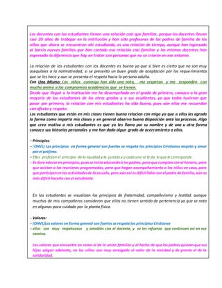 Los docentes con los estudiantes tienen una relación casi que familiar, porque los docentes llevan
casi 20 años de trabajar en la institución y han sido profesores de los padres de familia de los
niños que ahora se encuentran ahí estudiando, es una relación de tiempo, aunque han ingresado
al barrio nuevas familias que han cortado esa relación casi familiar y los mismos docentes han
expresado la diferencia que hay en tratar con personas que no se criaron en ese entorno.
La relación de los estudiantes con los docentes es buena ya que si bien es cierto que no son muy
asequibles a la normatividad, si se presenta un buen grado de aceptación por los requerimientos
que se les hace y aun se presenta el respeto hacia la persona adulta.
Con Uno Mismo: Los niños conmigo han sido una nota, me respetan y me responden con
mucho animo a los compromiso académicos que se tienen.
Desde que llegué a la Institución me he desempeñado en el grado de primero, conozco a la gran
mayoría de los estudiantes de los otros grados y a sus acudientes, ya que todos tuvieron que
pasar por primero, la relación con mis estudiantes ha sido buena, pues aún ellos me recuerdan
con afecto y respeto.
Los estudiantes que están en mis clases tienen buena relacion con migo ya que a ellos les agrada
la forma como imparto mis clases y en general observo buena disposición ante los procesos. Algo
que creo motiva a mis estudiantes es que yo les llamo por su nombre y de una u otra forma
conozco sus historias personales y me han dado algun grado de acercamiento a ellos.
- Principios:
- (OHVL) Los principios en forma general son fuertes se respeta los principios Cristianos respeto y amor
por el prójimo.
- Ellos profesan el principio de la equidad y la justicia y a cada uno se le da lo que le corresponde.
- Es duro educar en principios,puesse iniciaeducandoa lospadres, para que cumplan con el horario, para
que asistan a las reuniones programadas, para que hagan acompañamiento a los niños en casa, para
que participenen las actividadesde laescuela, pero aúnasí es dificil lidiarconel padre de familia,aún es
más difícil hacerlo con el estudiante.
En los estudiantes se visualizan los principios de fraternidad, compañerismo y lealtad. aunque
muchos de mis compañeros consideran que ellos no tienen sentido de pertenencia ya que se nota
en algunos poco cuidado por la planta física
- Valores:
- (OHVL)Los valores en forma general son fuertes se respeta los principios Cristianos
- ellos son muy respetuosos y amables con el docente, y se les refuerza que continuen asi en ese
camino.
Los valores que encuentro en como el de la unión familiar y el hecho de que los padres quieren que sus
hijos salgan adelante, en los niños veo muy arraigado el valor de la amistad y de pronto el de la
solidaridad.
 