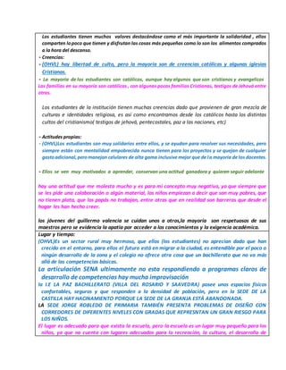 Los estudiantes tienen muchos valores destacándose como el más importante la solidaridad , ellos
comparten lopoco que tienen y disfrutan las cosas más pequeñas como lo son los alimentos comprados
a la hora del descanso.
- Creencias:
- (OHVL) hay libertad de culto, pero la mayoría son de creencias católicas y algunas iglesias
Cristianas.
- La mayoría de los estudiantes son católicos, aunque hay algunos que son cristianos y evangelicos
Las familias en su mayoría son católicas , con algunas pocas familias Cristianas, testigos de Jehová entre
otras.
Los estudiantes de la institución tienen muchas creencias dado que provienen de gran mezcla de
culturas e identidades religiosa, es así como encontramos desde los católicos hasta los distintas
cultos del cristianismo( testigos de jehová, pentecostales, paz a las naciones, etc)
- Actitudes propias:
- (OHVL)Los estudiantes son muy solidarios entre ellos, y se ayudan para resolver sus necesidades, pero
siempre están con mentalidad empobrecida nunca tienen para los proyectos y se quejan de cualquier
gastoadicional,peromanejan celulares de alta gama inclusive mejor que de la mayoría de los docentes.
- Ellos se ven muy motivados a aprender, conservan una actitud ganadora y quieren seguir adelante
hay una actitud que me molesta mucho y es para mi concepto muy negativa, ya que siempre que
se les pide una colaboración o algún material, los niños empiezan a decir que son muy pobres, que
no tienen plata, que los papás no trabajan, entre otras que en realidad son barreras que desde el
hogar les han hecho creer.
los jóvenes del guillermo valencia se cuidan unos a otros,la mayoría son respetuosos de sus
maestros pero se evidencia la apatia por acceder a los conocimientos y la exigencia académica.
Lugar y tiempo:
(OHVL)Es un sector rural muy hermoso, que ellos (los estudiantes) no aprecian dado que han
crecido en el entorno, para ellos el futuro está en migrar a la ciudad, es entendible por el poco o
ningún desarrollo de la zona y el colegio no ofrece otra cosa que un bachillerato que no va más
allá de las competencias básicas.
La articulación SENA ultimamente no esta respondiendo a programas claros de
desarrollo de competencias hay mucha improvisación
la I.E LA PAZ BACHILLERATO (VILLA DEL ROSARIO Y SAAVEDRA) posee unos espacios físicos
confortables, seguros y que responden a la densidad de población, pero en la SEDE DE LA
CASTILLA HAY HACINAMIENTO PORQUE LA SEDE DE LA GRANJA ESTÁ ABANDONADA.
LA SEDE JORGE ROBLEDO DE PRIMARIA TAMBIÉN PRESENTA PROBLEMAS DE DISEÑO CON
CORREDORES DE DIFERENTES NIVELES CON GRADAS QUE REPRESNTAN UN GRAN RIESGO PARA
LOS NIÑOS.
El lugar es adecuado para que exista la escuela, pero la escuela es un lugar muy pequeño para los
niños, ya que no cuenta con lugares adecuados para la recreación, la cultura, el desarrollo de
 