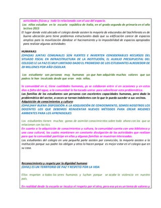 actividades físicas y todo lo relacionado con el uso del espacio.
Los niños estudian en la escuela república de italia, en el grado segundo de primaria en el año
lectivo 2015
El lugar donde está ubicado el colegio donde asisten la mayoría de educandos del bachillerato es de
buena ubicaciòn pero tiene problemas estructurales dado que su edificaciòn carece de espacios
amplios para la movilizaciòn dándose el hacinamiento y la imposibilidad de espacios apropiados
para realizar algunas actividades
HUMANAS:
(OHV)lAS JUNTAS COMUNALES SON FUERTES E INVIERTEN CONSIDERABLES RECURSOS DEL
SITUADO FISCAL EN INFRAESTRUCTURA DE LA INSTITUCIÓN, EL AUXILIO PRESUPUESTAL DEL
COLEGIO I.E LA PAZ ES MUY LIMITADO DADO EL PROMEDIO DE LOS ESTUDIANTES ALREDEDOR DE
28 MILLONES POR AÑO ESCOLAR.
Los estudiante son personas muy humanas ya que han adquirido muchos valores que sus
padres le han inculcado desde que eran más niños.
la comunidad en sí, tiene cualidades humanas, ps se colaboran entre sí en ocasiones y en estos
días a falta del agua, a la comunidad le ha tocado unirse para sobrellevar esta problemática.
Las familias de los estudiantes son personas con excelentes capacidades humanas, pero dado la
problemática del sector, a veces se tornan indolentes con lo que le pueda suceder a sus vecinos.
Adquisición de conocimientos y cultura:
(OHVL)HAY BUENA DISPOSICIÓN A LA ADQUISICIÓN DE CONOCIMIENTO, SOMOS NOSOTROS LOS
DOCENTES LOS QUE DEBEMOS REINVENTAR NUEVOS MÉTODOS PARA CREAR MEJORES
AMBIENTES PARA LOS APRENDIZAJES
Los estudiantes tienen muchas ganas de asimilar conocimientos sobre todo ahora con los que se
relacionan con las tics.
En cuanto a la adquisición de conocimientos y cultura, la comunidad cuenta con una biblioteca y
una casa cultural, las cuales mantienen en constante divulgación de las actividades que realizan
para que la comunidad participe en ellas y algunas familias se muestran interesadas.
Los estudiantes del colegio en una pequeña parte asisten por convicción, la mayoría asisten a la
institución porque sus padre los obligan y otros lo hacen porque es mejor estar en el colegio que en
su casa.
Reconocimiento y respeto por la dignidad humana:
(OHVL) ES UN TERRITORIO DE PAZ Y RESPETO POR LA VIDA
Ellos respetan a todos los seres humanos y luchan porque se acabe la violencia en nuestro
país.
En realidad desde la escuela se inculca el respeto por el otro, pero eso ya es un tema de valores y
 