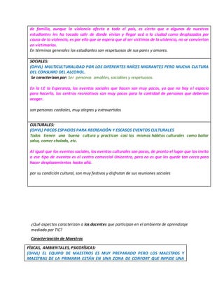 de familia, aunque la violencia afecta a todo el país, es cierto que a algunos de nuestros
estudiantes les ha tocado salir de donde vivían y llegar acá a la ciudad como desplazados por
causa de la violencia, es por ello que se espera que al ser víctimas de la violencia, no se conviertan
en victimarios.
En términos generales los estudiantes son respetuosos de sus pares y amores.
SOCIALES:
(OHVL) MULTICULTURALIDAD POR LOS DIFERENTES RAÍCES MIGRANTES PERO MUCHA CULTURA
DEL CONSUMO DEL ALCOHOL.
Se caracterizan por: Ser personas amables, sociables y respetuosos.
En la I.E la Esperanza, los eventos sociales que hacen son muy pocos, ya que no hay el espacio
para hacerlo, los centros recreativos son muy pocos para la cantidad de personas que deberían
acoger.
son personas cordiales, muy alegres y extrovertidos
CULTURALES:
(OHVL) POCOS ESPACIOS PARA RECREACIÓN Y ESCASOS EVENTOS CULTURALES
Todos tienen una buena cultura y practican casi los mismos hábitos culturales como bailar
salsa, comer cholado, etc.
Al igual que los eventos sociales, los eventos culturales son pocos, de pronto el lugar que los invita
a ese tipo de eventos es el centro comercial Unicentro, pero no es que les quede tan cerca para
hacer desplazamientos hasta allá.
por su condición cultural, son muy festivos y disfrutan de sus reuniones sociales
¿Qué aspectos caracterizan a los docentes que participan en el ambiente de aprendizaje
mediado por TIC?
Caracterización de Maestros
FÍSICAS, AMBIENTALES, PSICOFÍSICAS:
(OHVL) EL EQUIPO DE MAESTROS ES MUY PREPARADO PERO LOS MAESTROS Y
MAESTRAS DE LA PRIMARIA ESTÁN EN UNA ZONA DE CONFORT QUE IMPIDE UNA
 