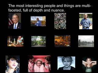 The most interesting people and things are multi-faceted, full of depth and nuance. 