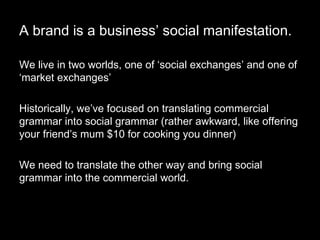 A brand is a business’ social manifestation. We live in two worlds, one of ‘social exchanges’ and one of ‘market exchanges’ Historically, we’ve focused on translating commercial grammar into social grammar (rather awkward, like offering your friend’s mum $10 for cooking you dinner) We need to translate the other way and bring social grammar into the commercial world.  