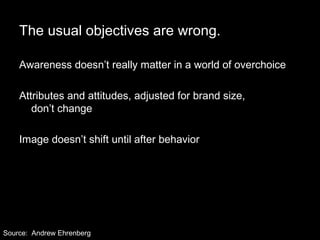 The usual objectives are wrong. Awareness doesn’t really matter in a world of overchoice Attributes and attitudes, adjusted for brand size,  don’t change Image doesn’t shift until after behavior  Source:  Andrew Ehrenberg 