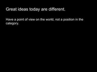 Great ideas today are different. Have a point of view on the world, not a position in the category.  