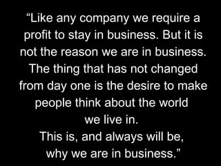 “ Like any company we require a profit to stay in business. But it is not the reason we are in business. The thing that has not changed from day one is the desire to make people think about the world  we live in.  This is, and always will be,  why we are in business.” 