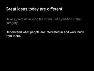 Have a point of view on the world, not a position in the category.  Understand what people are interested in and work back from there. Great ideas today are different. 