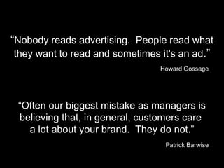 “ Nobody reads advertising.  People read what they want to read and sometimes it's an ad .” Howard Gossage “ Often our biggest mistake as managers is believing that, in general, customers care  a lot about your brand.  They do not.” Patrick Barwise 