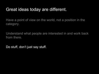 Have a point of view on the world, not a position in the category.  Understand what people are interested in and work back from there. Do stuff, don’t just say stuff. Great ideas today are different. 