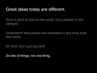 Have a point of view on the world, not a position in the category.  Understand what people are interested in and work back from there. Do stuff, don’t just say stuff. Do lots of things, not one thing. Great ideas today are different. 