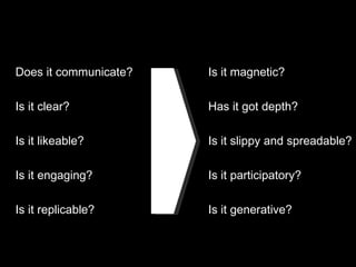 Does it communicate? Is it clear? Is it likeable? Is it engaging? Is it replicable? Is it magnetic? Has it got depth? Is it slippy and spreadable? Is it participatory? Is it generative? 