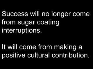 Success will no longer come from sugar coating interruptions. It will come from making a positive cultural contribution. 