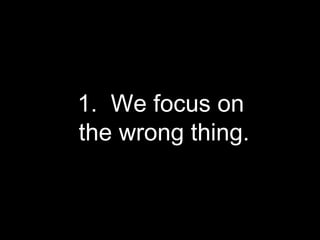 1.  We focus on  the wrong thing. 