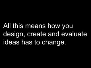 All this means how you design, create and evaluate ideas has to change. 