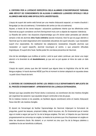 4. CRITERIS PER A L’ATENCIÓ ESPECÍFICA DELS ALUMNES D’INCORPORACIÓ TARDANA
AMB DÈFICIT DE CONEIXEMENTS EN ALGUNA O AMBDUES LLENGÜES OFICIALS I DELS
ALUMNES AMB NESE AMB DIFICULTATS LINGÜÍSTIQUES.
L'equip de suport del centre està format per una mestra d'educació especial, un mestre d'audició i
llenguatge (un dia a la setmana), i l'orientadora del centre (un dia a la setmana).
Aquest, a través de les seves tasques i actuacions quotidianes intenta que les diferències entre
l'alumnat es puguin considerar una font d'enriquiment mutu com a objecte de respecte i tolerància.
La filosofia del centre i les situacions d'aprenentatge que s'hi donen estan pensades per atendre
sempre a tots els alumnes dins l'aula ordinària (escola inclusiva). Això fa que es pugui atendre a
l'alumnat que ha estat diagnosticat amb necessitats educatives de suport educatiu i que necessiten
suport d'un especialista. Es realitzaran les adaptacions necessàries d'aquells alumnes que
necessiten un suport específic, alumnat nouvinguts al centre, o que presentin dificultats
lingüístiques. El suport dins l'aula facilita poder fer una tasca preventiva de l'alumnat.
Una de les estratègies que s'utilitza al centre i amb la qual volem continuar, per donar una major
atenció a la diversitat és el desdoblament, ja que així es pot ajustar al ritme de cada un dels
infants.
L'equip de suport, preveu que des del moment que alguna àrea no lingüística s'ha de fer amb
llengua anglesa, hi haurà alumnes NESE que fins el moment no tenien adaptació en aquestes àrees
i a partir d'ara n'haurà de tenir.
5. CRITERIS DE COORDINACIÓ ENTRE LES ÀREES O ELS DEPARTAMENTS IMPLICATS EN
EL PROCÉS D’ENSENYAMENT - APRENENTATGE EN LLENGUA ESTRANGERA.
Sempre que sigui possible dins l'horari (lectiu o exclusiva), es coordinaran els dos mestres d'anglès
per organitzar les sessions i que aquestes tenguin continuïtat a tots els grups.
De la mateixa manera si és possible, es facilitarà alguna coordinació entre el mestre d'educació
física més B2 i als mestres d'anglès.
El docent és l'encarregat de facilitar l'aprenentatge de l'alumnat mitjançant la formulació de
preguntes, guiant les tasques, propiciant diàleg, oferint recursos, etc. És fonamental que el mestre
sigui el model a seguir pel que fa l´ús de la llengua anglesa. Per tant, si l'objectiu és que l'alumnat
progressivament es comuniqui en anglès, la mestra és la primera que s'ha d'expressar en anglès en
totes les situacions d'aula. No obstant, si un moment es creu que l'ús de la llengua catalana o
castellana ha de ser beneficiós s'utilitzarà.
 
