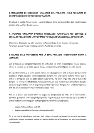 6. MECANISMES DE SEGUIMENT I AVALUACIÓ DEL PROJECTE I DELS RESULTATS EN
COMPETÈNCIES LINGÜÍSTIQUES DE L’ALUMNAT.
S'avaluarà el procés d'ensenyament – aprenentatge de forma contínua al llarg dels tres trimestres,
així com s'ha anat fent des de sempre.
7. APLICACIÓ SIMULTÀNIA D’ALTRES PROGRAMES AUTORITZATS ALS CENTRES, SI
ESCAU, EN RELACIÓ AMB LA UTILITZACIÓ VEHICULAR D’UNA LLENGUA ESTRANGERA.
El centre no disposa de cap altre programa en l'aprenentatge de les llengües estrangeres.
Per el curs que ve s'ha sol·licitat disposar d'un Auxiliar de convensa.
8. RELACIÓ DELS PROFESSORS AMB LA SEVA TITULACIÓ I COMPETÈNCIA QUANT A
LLENGÜES.
Dels professors que composen la plantilla del centre, tots ells tenen el reciclatge de llengua catalana
fet que fa possible que el català sigui la llengua vehicular i d’aprenentatge de la nostra escola.
En aquests moments, a la nostra escola, només hi ha dues persones amb la titulació per a poder fer
classes en anglès, aquestes són la especialista d’anglès més una segona persona interina que va
arribar a principi de curs per poder desenvolupar el TIL. No tenim ningú més amb la titulació B2
d'anglès i la corresponent habilitació. Per aquest motiu, de cara el pròxim curs on les hores d'anglès
es veuran augmentades, hem de seguir disposant de 2 persones d'anglès, més una tercera persona
amb B2, en aquest cas amb l'especialitat d'educació Física.
Així per el proper curs escolar 2014-15, segon any d'implantació del PTIL, en el nostre centre ,
aprofitant que serem centre complert per primera vegada i que ja disposarem de tota la plantilla de
professorat demanam el següent perfil per poder dur a terme aquest projecte:
– Mestre d'educació física amb B2.
– Mestre especialista en llengua estrangera ( anglès)
En el cas que el setembre no disposem dels mitjans personals necessaris per impartir les àrees o
matèries en llengua estrangera esperarem les instruccions de la Conselleria per solucionar aquesta
circumstància.
 