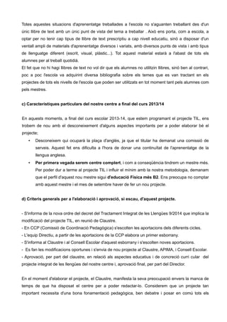 Totes aquestes situacions d'aprenentatge treballades a l'escola no s'aguanten treballant des d'un
únic llibre de text amb un únic punt de vista del tema a treballar . Això ens porta, com a escola, a
optar per no tenir cap tipus de llibre de text prescriptiu a cap nivell educatiu, sinó a disposar d'un
ventall ampli de materials d'aprenentatge diversos i variats, amb diversos punts de vista i amb tipus
de llenguatge diferent (escrit, visual, plàstic...). Tot aquest material estarà a l'abast de tots els
alumnes per al treball quotidià.
El fet que no hi hagi llibres de text no vol dir que els alumnes no utilitzin llibres, sinó ben al contrari,
poc a poc l'escola va adquirint diversa bibliografia sobre els temes que es van tractant en els
projectes de tots els nivells de l'escola que poden ser utilitzats en tot moment tant pels alumnes com
pels mestres.
c) Característiques particulars del nostre centre a final del curs 2013/14
En aquests moments, a final del curs escolar 2013-14, que estem programant el projecte TIL, ens
trobem de nou amb el desconeixement d'alguns aspectes importants per a poder elaborar bé el
projecte;
• Desconeixem qui ocuparà la plaça d'anglès, ja que el titular ha demanat una comissió de
serveis. Aquest fet ens dificulta a l'hora de donar una continuïtat de l'aprenentatge de la
llengua anglesa.
• Per primera vegada serem centre complert, i com a conseqüència tindrem un mestre més.
Per poder dur a terme al projecte TIL i influir el mínim amb la nostra metodologia, demanam
que el perfil d'aquest nou mestre sigui d'educació Física més B2. Ens preocupa no comptar
amb aquest mestre i el mes de setembre haver de fer un nou projecte.
d) Criteris generals per a l'elaboració i aprovació, si escau, d'aquest projecte.
- S'informa de la nova ordre del decret del Tractament Integrat de les Llengües 9/2014 que implica la
modificació del projecte TIL, en reunió de Claustre.
- En CCP (Comissió de Coordinació Pedagògica) s'escolten les aportacions dels diferents cicles.
- L'equip Directiu, a partir de les aportacions de la CCP elabora un primer esborrany.
- S'informa al Claustre i al Consell Escolar d'aquest esborrany i s'escolten noves aportacions.
- Es fan les modificacions oportunes i s'envia de nou projecte al Claustre, APIMA, i Consell Escolar.
- Aprovació, per part del claustre, en relació als aspectes educatius i de concreció curri cular del
projecte integrat de les llengües del nostre centre i, aprovació final, per part del Director.
En el moment d'elaborar el projecte, el Claustre, manifesta la seva preocupació envers la manca de
temps de que ha disposat el centre per a poder redactar-lo. Considerem que un projecte tan
important necessita d'una bona fonamentació pedagògica, ben debatre i posar en comú tots els
 