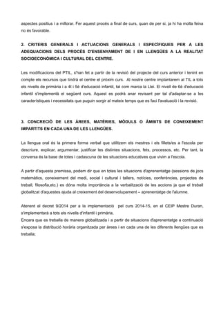 aspectes positius i a millorar. Fer aquest procés a final de curs, quan de per si, ja hi ha molta feina
no és favorable.
2. CRITERIS GENERALS I ACTUACIONS GENERALS I ESPECÍFIQUES PER A LES
ADEQUACIONS DELS PROCÉS D'ENSENYAMENT DE I EN LLENGÜES A LA REALITAT
SOCIOECONÒMICA I CULTURAL DEL CENTRE.
Les modificacions del PTIL, s'han fet a partir de la revisió del projecte del curs anterior i tenint en
compte els recursos que tindrà el centre el pròxim curs. Al nostre centre implantarem al TIL a tots
els nivells de primària i a 4t i 5è d'educació infantil, tal com marca la Llei. El nivell de 6è d'educació
infantil s'implementà el següent curs. Aquest es podrà anar revisant per tal d'adaptar-se a les
característiques i necessitats que puguin sorgir al mateix temps que es faci l'avaluació i la revisió.
3. CONCRECIÓ DE LES ÀREES, MATÈRIES, MÒDULS O ÀMBITS DE CONEIXEMENT
IMPARTITS EN CADA UNA DE LES LLENGÜES.
La llengua oral és la primera forma verbal que utilitzem els mestres i els fillets/es a l'escola per
descriure, explicar, argumentar, justificar les distintes situacions, fets, processos, etc. Per tant, la
conversa és la base de totes i cadascuna de les situacions educatives que vivim a l'escola.
A partir d'aquesta premissa, podem dir que en totes les situacions d'aprenentatge (sessions de jocs
matemàtics, coneixement del medi, social i cultural i tallers, notícies, conferències, projectes de
treball, filosofia,etc.) es dóna molta importància a la verbalització de les accions ja que el treball
globalitzat d'aquestes ajuda al creixement del desenvolupament – aprenentatge de l'alumne.
Atenent el decret 9/2014 per a la implementació pel curs 2014-15, en el CEIP Mestre Duran,
s'implementarà a tots els nivells d'infantil i primària.
Encara que es treballa de manera globalitzada i a partir de situacions d'aprenentatge a continuació
s'exposa la distribució horària organitzada per àrees i en cada una de les diferents llengües que es
treballa;
 