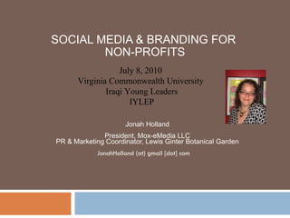 SOCIAL MEDIA & BRANDING FOR  NON-PROFITS Jonah Holland President, Mox-eMedia LLC PR & Marketing Coordinator, Lewis Ginter Botanical Garden JonahHolland (at) gmail [dot] com  July 8, 2010  Virginia Commonwealth University  Iraqi Young Leaders IYLEP 