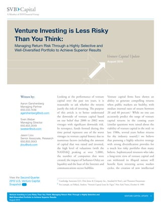 Venture Investing is Less Risky
     Than You Think:
     Managing Return Risk Through a Highly Selective and
     Well-Diversified Portfolio to Achieve Superior Results
                                                                                                                Venture Capital Update
                                                                                                                August 2010




            Written by:                             Looking at the performance of venture                       Venture capital firms have shown an
                                                    capital over the past ten years, it is                      ability to generate compelling returns
            Aaron Gershenberg                       reasonable to ask whether the returns                       when public markets are healthy, with
            Managing Partner
            650.233.7436                            justify the risk of investing. The purpose                  median internal rates of return between
            agershenberg@svb.com                    of this article is to better understand                     20 and 40 percent.1 While no one can
                                                    the downside of venture capital based                       accurately predict the range of venture
            Sven Weber                              on our belief that 2000 to 2002 were                        capital returns in the coming years
            Managing Director
            650.855.3049                            vintages with significant downside risk.                    (similar questions were raised about the
            sweber@svb.com                          In retrospect, funds formed during this                     viability of venture capital in the mid- to
                                                    time period represent one of the worst                      late 1980s, several years before returns
            Jason Liou                              vintages in venture capital history due to                  for the industry soared),2 we believe
            Senior Associate, Research
            650.855.3043                            numerous factors including the amount                       that pursuing a highly selective strategy
            jliou@svb.com                           of capital that was raised and invested,                    with strong diversification provides for
                                                    the high level of valuations (with the                      a much less risky portfolio than many
                                                    NASDAQ peaking at over 5,000),                              believe. Sophisticated investors who take
                                                    the number of companies that were                           a long-term view of venture capital and
                                                    created, the impact of Sarbanes-Oxley on                    can withstand its illiquid nature will
                                                    liquidity and the bust of the Internet and                  benefit from investing across market
                                                    communications sector bubbles.                              cycles, the creation of new intellectual


View the Second Quarter
                                                    1
2010 U.S. Venture Capital                               Cambridge Associates LLC, Dow Jones & Company, Inc., Standard & Poor’s, and Thomson Datastream.
                                                    2
Snapshot                                                For example, see Pollack, Andrew, “Venture Capital Loses Its Vigor,” New York Times, October 8, 1989.



Venture Investing is Less Risky Than You Think: Managing Return Risk Through a Highly Selective and
                                                                                                                                     VENTURE CAPITAL UPDATE     1
Well-Diversified Portfolio to Achieve Superior Results
August 2010
 