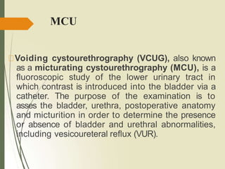 MCU
Voiding cystourethrography (VCUG), also known
as a micturating cystourethrography (MCU), is a
fluoroscopic study of the lower urinary tract in
which contrast is introduced into the bladder via a
catheter. The purpose of the examination is to
asses the bladder, urethra, postoperative anatomy
and micturition in order to determine the presence
or absence of bladder and urethral abnormalities,
including vesicoureteral reflux (VUR).
 