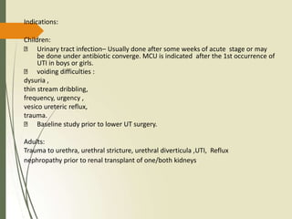Indications:
Children:
Urinary tract infection– Usually done after some weeks of acute stage or may
be done under antibiotic converge. MCU is indicated after the 1st occurrence of
UTI in boys or girls.
voiding difficulties :
dysuria ,
thin stream dribbling,
frequency, urgency ,
vesico ureteric reflux,
trauma.
Baseline study prior to lower UT surgery.
Adults:
Trauma to urethra, urethral stricture, urethral diverticula ,UTI, Reflux
nephropathy prior to renal transplant of one/both kidneys.
 