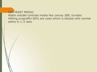 CONTRAST MEDIA:
Water soluble contrast media like conray 280, trivideo
400mg,urograffin 60% are used which is diluted with normal
saline in 1:3 ratio
 