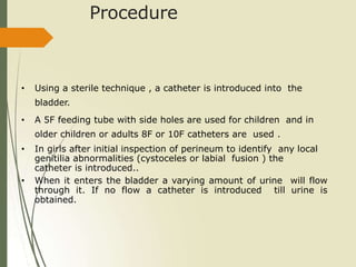 Procedure
• Using a sterile technique , a catheter is introduced into the
bladder.
• A 5F feeding tube with side holes are used for children and in
older children or adults 8F or 10F catheters are used .
• In girls after initial inspection of perineum to identify any local
genitilia abnormalities (cystoceles or labial fusion ) the
catheter is introduced..
• When it enters the bladder a varying amount of urine will flow
through it. If no flow a catheter is introduced till urine is
obtained.
 