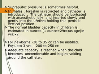  Suprapubic pressure Is sometimes helpful.
 In males , foreskin is retracted and catheter is
introduced . The catheter should be lubricated
with anaesthetic jelly and inserted slowly and
gently into the urethra holding the penis is
vertical position .
 The normal bladder capacity in children is
estimated in ounces (1 ounce=29cc)as age(in
yrs)x2
 For newborns -30 to 35 cc can be instilled.
• For upto 3 yrs – 200 to 250 cc
 Adequate capacity is reached when the child
becomes uncomfortable and begins voiding
around the catheter.
 