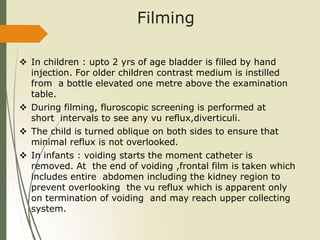 Filming
 In children : upto 2 yrs of age bladder is filled by hand
injection. For older children contrast medium is instilled
from a bottle elevated one metre above the examination
table.
 During filming, fluroscopic screening is performed at
short intervals to see any vu reflux,diverticuli.
 The child is turned oblique on both sides to ensure that
minimal reflux is not overlooked.
 In infants : voiding starts the moment catheter is
removed. At the end of voiding ,frontal film is taken which
includes entire abdomen including the kidney region to
prevent overlooking the vu reflux which is apparent only
on termination of voiding and may reach upper collecting
system.
 