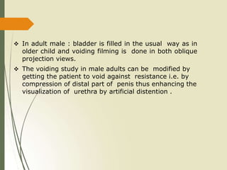  In adult male : bladder is filled in the usual way as in
older child and voiding filming is done in both oblique
projection views.
 The voiding study in male adults can be modified by
getting the patient to void against resistance i.e. by
compression of distal part of penis thus enhancing the
visualization of urethra by artificial distention .
 