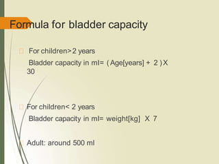 Formula for bladder capacity
For children>2 years
Bladder capacity in ml= ( Age[years] + 2 )X
30
For children< 2 years
Bladder capacity in ml= weight[kg] X 7
Adult: around 500 ml
 