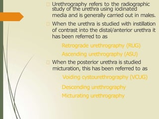 Urethrography refers to the radiographic
study of the urethra using iodinated
media and is generally carried out in males.
When the urethra is studied with instillation
of contrast into the distal/anterior urethra it
has been referred to as
Retrograde urethrography (RUG)
Ascending urethrography (ASU)
When the posterior urethra is studied
micturation, this has been referred to as
Voiding cystourethrography (VCUG)
Descending urethrography
Micturating urethrography
 