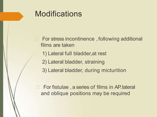 Modifications
For stress incontinence , following additional
films are taken
1) Lateral full bladder,at rest
2) Lateral bladder, straining
3) Lateral bladder, during micturition
For fistulae ,a series of films in AP.lateral
and oblique positions may be required
 