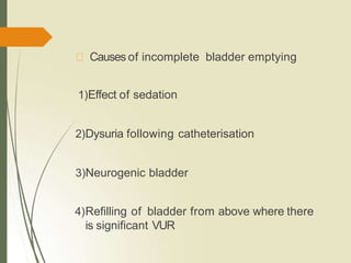 Causes of incomplete bladder emptying
1)Effect of sedation
2)Dysuria following catheterisation
3)Neurogenic bladder
4)Refilling of bladder from above where there
is significant VUR
 