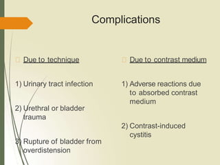 Complications
Due to technique
1) Urinary tract infection
2) Urethral or bladder
trauma
3) Rupture of bladder from
overdistension
Due to contrast medium
1) Adverse reactions due
to absorbed contrast
medium
2) Contrast-induced
cystitis
 