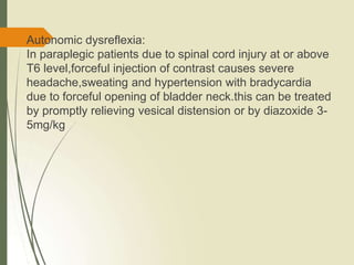 Autonomic dysreflexia:
In paraplegic patients due to spinal cord injury at or above
T6 level,forceful injection of contrast causes severe
headache,sweating and hypertension with bradycardia
due to forceful opening of bladder neck.this can be treated
by promptly relieving vesical distension or by diazoxide 3-
5mg/kg
 