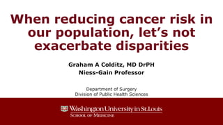When reducing cancer risk in
our population, let’s not
exacerbate disparities
Graham A Colditz, MD DrPH
Niess-Gain Professor
Department of Surgery
Division of Public Health Sciences
 