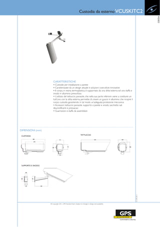 Custodia da esterno VCUSKITC2




                                                                                                                                VIDEO
                        CARATTERISTICHE
                        • Custodie per installazione a parete
                        • Caratterizzate da un design attuale e soluzioni costruttive innovative
                        • Il corpo, in resina termoplastica, è supportato da una slitta esterna ed una staffa e
                        snodo in alluminio pressofuso
                        • L’utilizzo del tettuccio parasole, che nella sua parte inferiore viene a costituire un
                        tutt’uno con la slitta esterna, permette di creare un guscio in alluminio che ricopre il
                        corpo custodia garantendo in tal modo un’adeguata protezione meccanica
                        • Accessori: tettuccio parasole, supporto a parete e snodo, sacchetto sali
                        deumidificanti e pressacavi
                        • Guarnizioni e staffa da assemblare




DIMENSIONI (mm)
                                                                  TETTUCCIO
 CUSTODIA




 SUPPORTO E SNODO
                                                                                                                   01-09-2011




                    © Copyright 2011, GPS Standard SpA | Subject to changes in design and availability
 