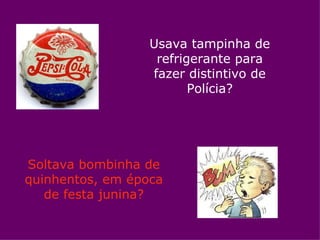 Usava tampinha de
                   refrigerante para
                  fazer distintivo de
                         Polícia?




Soltava bombinha de
quinhentos, em época
   de festa junina?
 